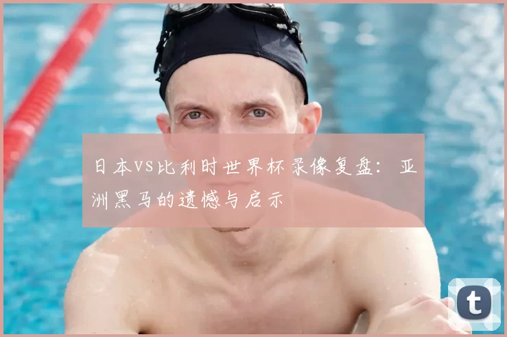 日本vs比利时世界杯录像复盘：亚洲黑马的遗憾与启示
