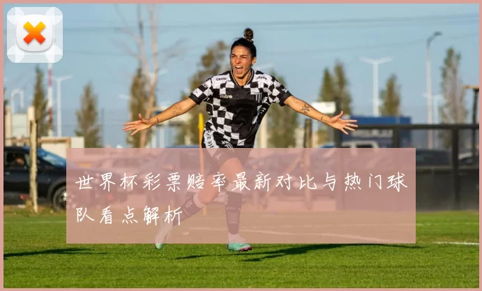 世界杯彩票赔率最新对比与热门球队看点解析