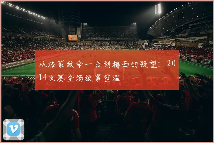 从格策致命一击到梅西的凝望:2014决赛全场故事重温