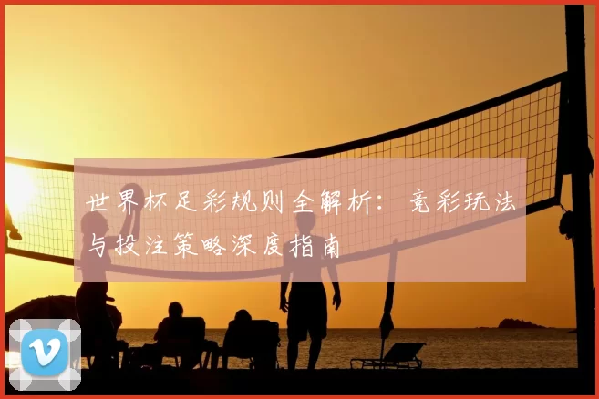世界杯足彩规则全解析:竞彩玩法与投注策略深度指南