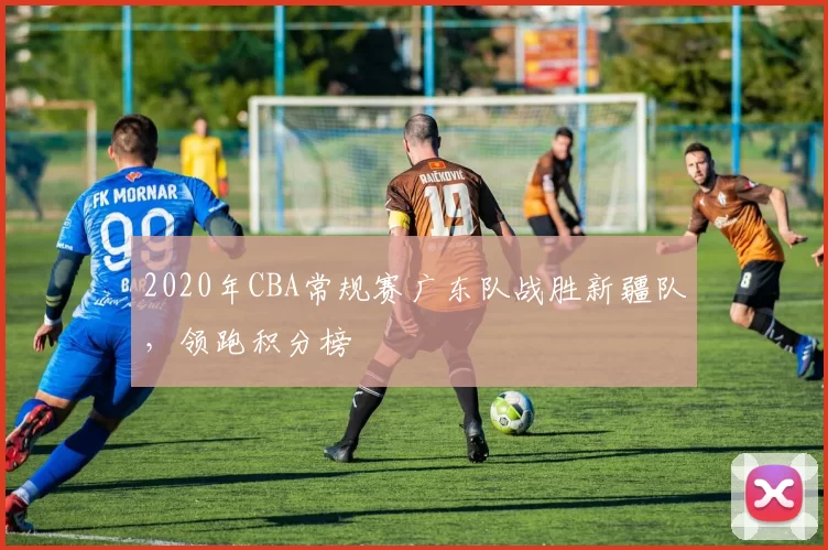 2020年CBA常规赛广东队战胜新疆队，领跑积分榜