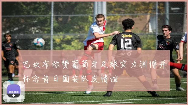 巴坎布称赞葡萄牙足球实力渊博并怀念昔日国安队友情谊