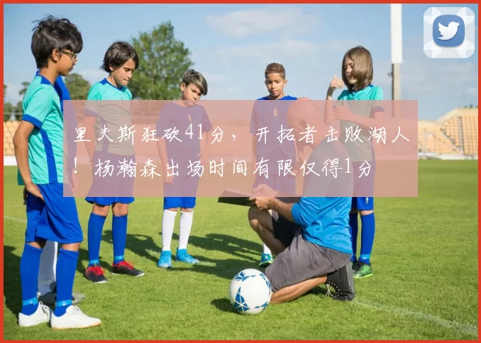 里夫斯狂砍41分,开拓者击败湖人!杨瀚森出场时间有限仅得1分