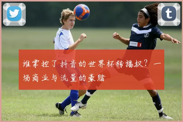 谁掌控了抖音的世界杯转播权？一场商业与流量的豪赌