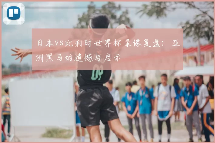 日本vs比利时世界杯录像复盘:亚洲黑马的遗憾与启示