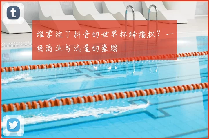 谁掌控了抖音的世界杯转播权?一场商业与流量的豪赌