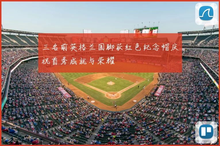 三名前英格兰国脚获红色纪念帽庆祝首秀成就与荣耀