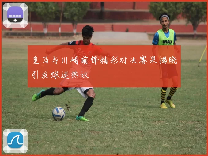 皇马与川崎前锋精彩对决赛果揭晓引发球迷热议
