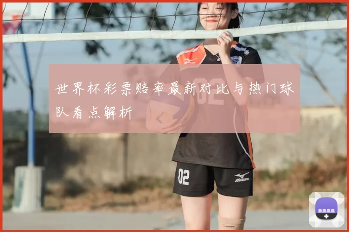 世界杯彩票赔率最新对比与热门球队看点解析