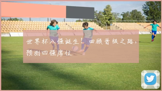 世界杯八强诞生！回顾晋级之路，预测四强席位