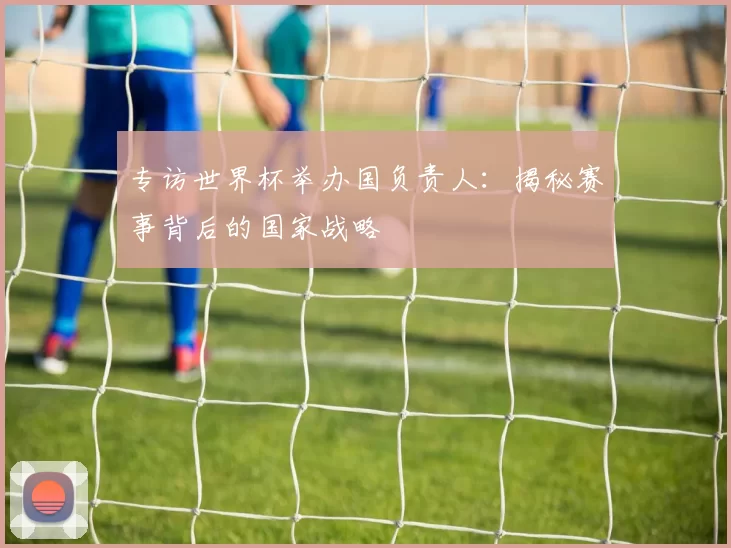 专访世界杯举办国负责人：揭秘赛事背后的国家战略