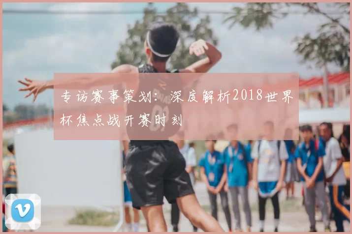专访赛事策划：深度解析2018世界杯焦点战开赛时刻