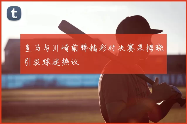 皇马与川崎前锋精彩对决赛果揭晓引发球迷热议