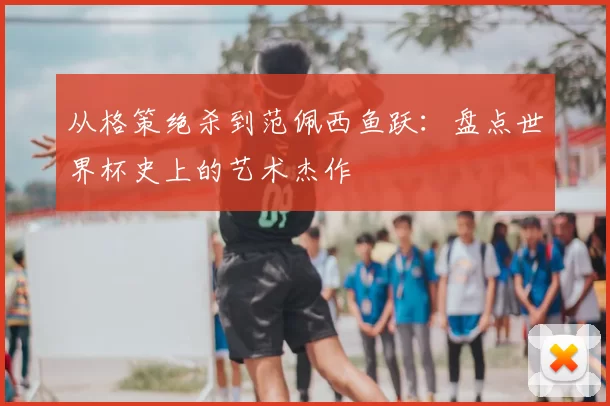 从格策绝杀到范佩西鱼跃:盘点世界杯史上的艺术杰作