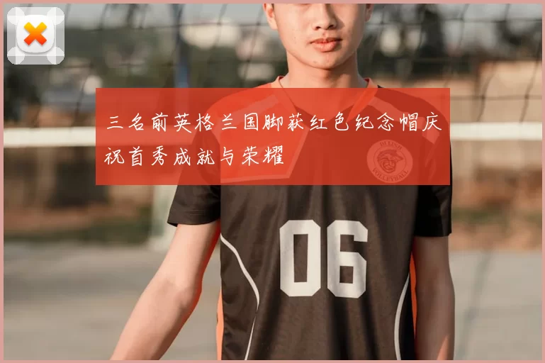 三名前英格兰国脚获红色纪念帽庆祝首秀成就与荣耀