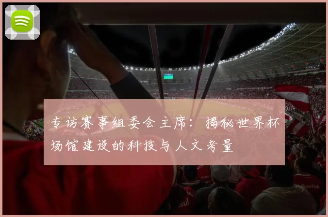 专访赛事组委会主席:揭秘世界杯场馆建设的科技与人文考量