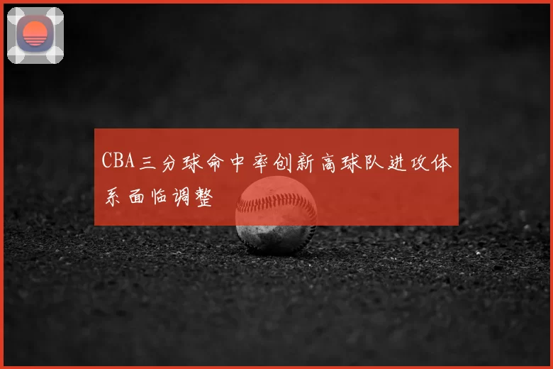 CBA三分球命中率创新高球队进攻体系面临调整