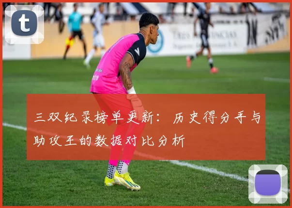 三双纪录榜单更新:历史得分手与助攻王的数据对比分析