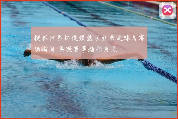 搜狐世界杯视频盘点经典进球与赛场瞬间 再现赛事精彩看点