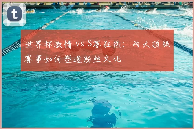 世界杯激情 vs S赛狂热:两大顶级赛事如何塑造粉丝文化