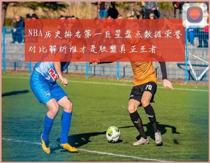 NBA历史排名第一巨星盘点数据荣誉对比解析谁才是联盟真正王者