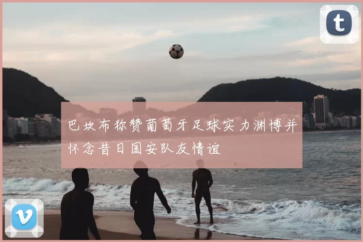 巴坎布称赞葡萄牙足球实力渊博并怀念昔日国安队友情谊