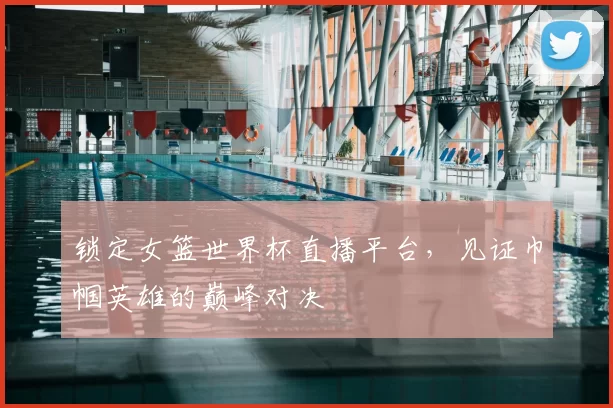 锁定女篮世界杯直播平台,见证巾帼英雄的巅峰对决